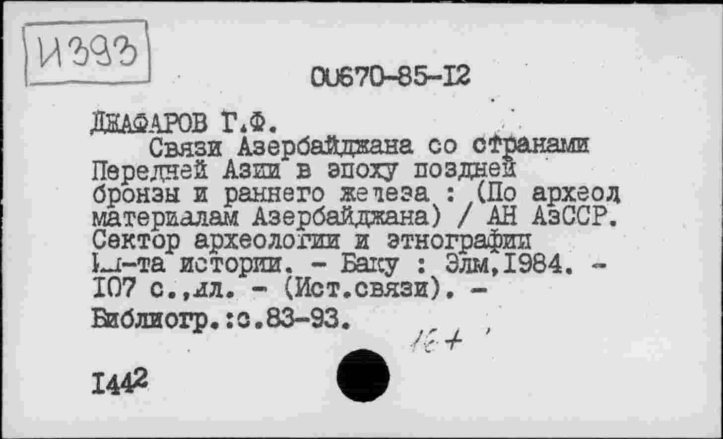 ﻿и гад
01)670-85-12
МАКАРОВ Ї\Ф.
Связи Азербайджана со странами Передней Азии в эпоху поздней бронзы и раннего жедеза : (По археод материалам Азербайджана) / АН АзССР. Сектор археологии и этнографии Ы-та истории. - Баку : Элм,1984. -107 с.,ял. - (Ист.связи). -
Библиогр.:с.83-93.
1442